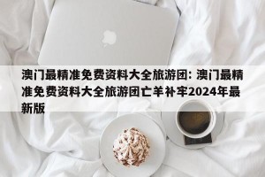 澳门最精准免费资料大全旅游团: 澳门最精准免费资料大全旅游团亡羊补牢2024年最新版 