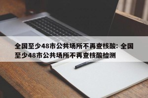 全国至少48市公共场所不再查核酸: 全国至少48市公共场所不再查核酸检测 
