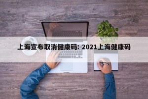 上海宣布取消健康码: 2021上海健康码 