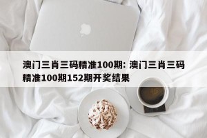澳门三肖三码精准100期: 澳门三肖三码精准100期152期开奖结果 