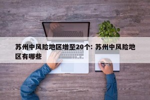 苏州中风险地区增至20个: 苏州中风险地区有哪些 
