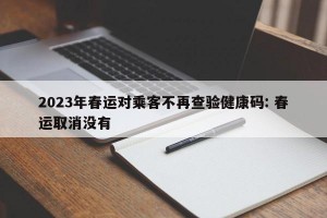 2023年春运对乘客不再查验健康码: 春运取消没有 
