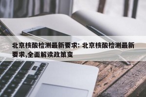 北京核酸检测最新要求: 北京核酸检测最新要求,全面解读政策变 