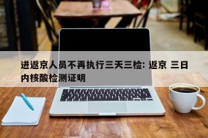 进返京人员不再执行三天三检: 返京 三日内核酸检测证明 