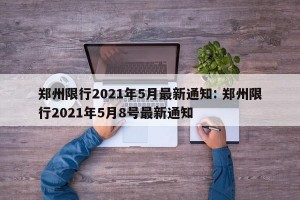 郑州限行2021年5月最新通知: 郑州限行2021年5月8号最新通知 