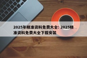 2025年精准资料免费大全: 2025精准资料免费大全下载安装 