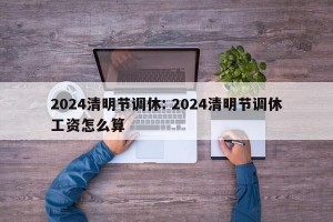 2024清明节调休: 2024清明节调休工资怎么算 