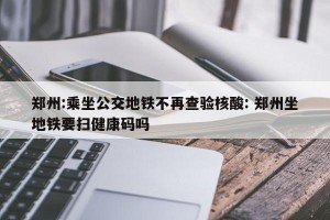 郑州:乘坐公交地铁不再查验核酸: 郑州坐地铁要扫健康码吗 