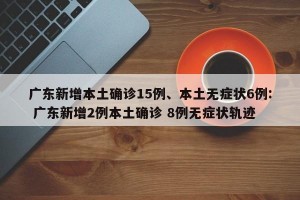 广东新增本土确诊15例、本土无症状6例: 广东新增2例本土确诊 8例无症状轨迹 