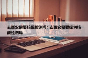 去西安需要核酸检测吗: 去西安需要提供核酸检测吗 