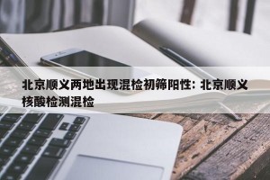 北京顺义两地出现混检初筛阳性: 北京顺义核酸检测混检 