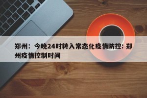 郑州：今晚24时转入常态化疫情防控: 郑州疫情控制时间 