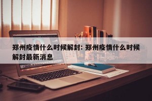郑州疫情什么时候解封: 郑州疫情什么时候解封最新消息 