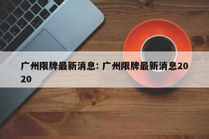 广州限牌最新消息: 广州限牌最新消息2020 