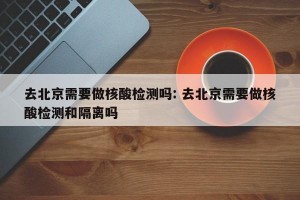 去北京需要做核酸检测吗: 去北京需要做核酸检测和隔离吗 