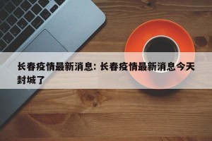长春疫情最新消息: 长春疫情最新消息今天封城了 