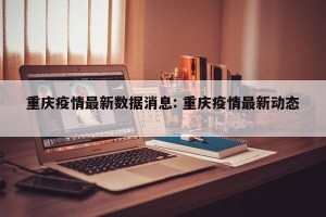 重庆疫情最新数据消息: 重庆疫情最新动态 