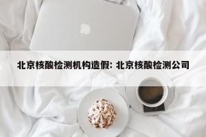 北京核酸检测机构造假: 北京核酸检测公司 