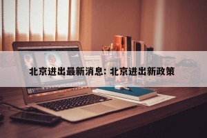 北京进出最新消息: 北京进出新政策 
