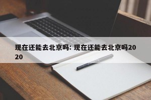 现在还能去北京吗: 现在还能去北京吗2020 