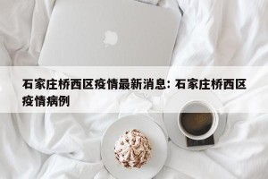 石家庄桥西区疫情最新消息: 石家庄桥西区疫情病例 