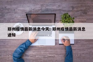 郑州疫情最新消息今天: 郑州疫情最新消息通知 