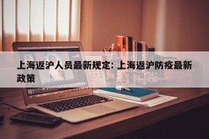 上海返沪人员最新规定: 上海返沪防疫最新政策 