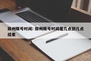 郑州限号时间: 郑州限号时间是几点到几点结束 