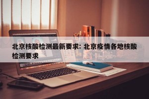 北京核酸检测最新要求: 北京疫情各地核酸检测要求 