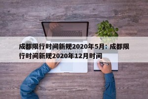 成都限行时间新规2020年5月: 成都限行时间新规2020年12月时间 