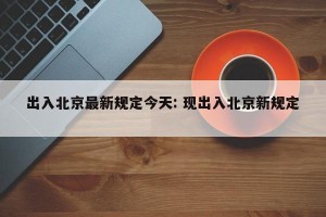 出入北京最新规定今天: 现出入北京新规定 