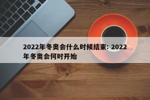 2022年冬奥会什么时候结束: 2022年冬奥会何时开始 