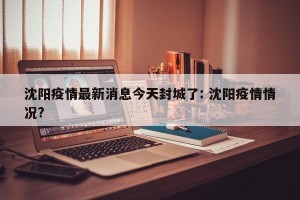 沈阳疫情最新消息今天封城了: 沈阳疫情情况? 