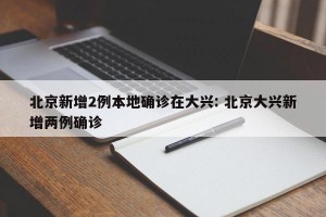 北京新增2例本地确诊在大兴: 北京大兴新增两例确诊 