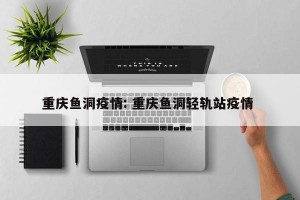 重庆鱼洞疫情: 重庆鱼洞轻轨站疫情 