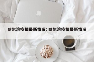 哈尔滨疫情最新情况: 哈尔滨疫情最新情况 