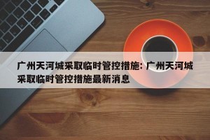广州天河城采取临时管控措施: 广州天河城采取临时管控措施最新消息 