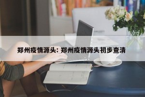 郑州疫情源头: 郑州疫情源头初步查清 