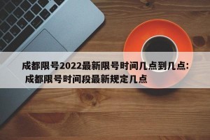 成都限号2022最新限号时间几点到几点: 成都限号时间段最新规定几点 