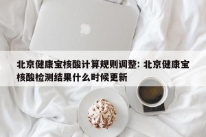 北京健康宝核酸计算规则调整: 北京健康宝核酸检测结果什么时候更新 