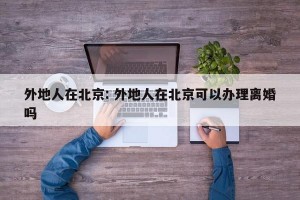外地人在北京: 外地人在北京可以办理离婚吗 