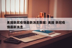 美国新冠疫情最新消息数据: 美国 新冠疫情最新消息 