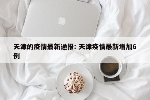 天津的疫情最新通报: 天津疫情最新增加6例 