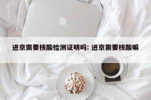 进京需要核酸检测证明吗: 进京需要核酸嘛 