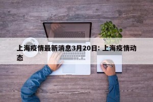上海疫情最新消息3月20日: 上海疫情动态 