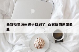 西安疫情源头终于找到了: 西安疫情来龙去脉 