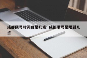 成都限号时间段是几点: 成都限号是限到几点 