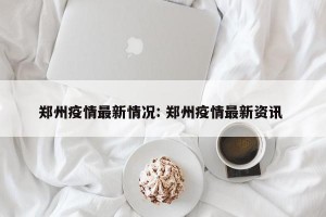 郑州疫情最新情况: 郑州疫情最新资讯 