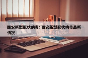 西安新型冠状病毒: 西安新型冠状病毒最新情况 