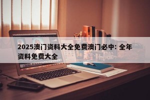 2025澳门资料大全免费澳门必中: 全年资料免费大全 